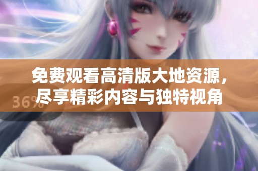 免费观看高清版大地资源，尽享精彩内容与独特视角