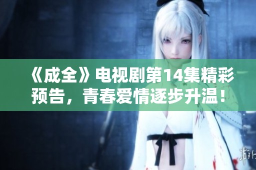 《成全》电视剧第14集精彩预告，青春爱情逐步升温！
