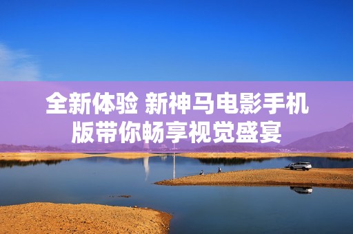 全新体验 新神马电影手机版带你畅享视觉盛宴