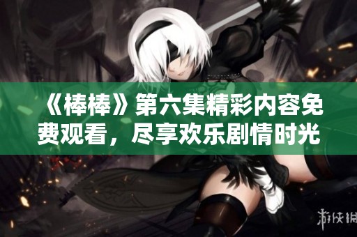 《棒棒》第六集精彩内容免费观看，尽享欢乐剧情时光
