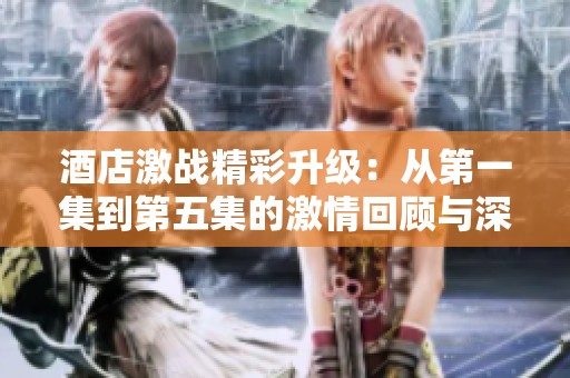 酒店激战精彩升级：从第一集到第五集的激情回顾与深度剖析