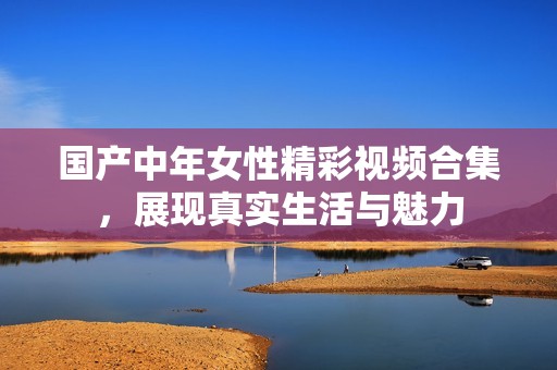 国产中年女性精彩视频合集，展现真实生活与魅力
