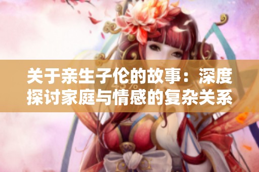 关于亲生子伦的故事：深度探讨家庭与情感的复杂关系
