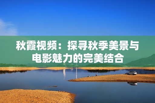 秋霞视频：探寻秋季美景与电影魅力的完美结合