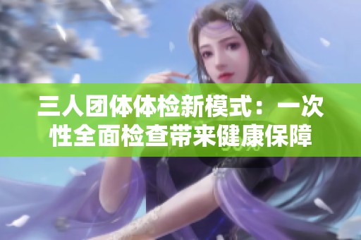 三人团体体检新模式：一次性全面检查带来健康保障