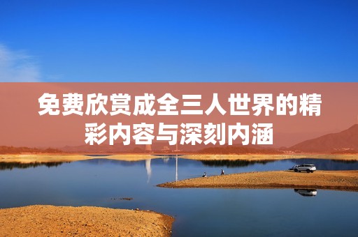 免费欣赏成全三人世界的精彩内容与深刻内涵