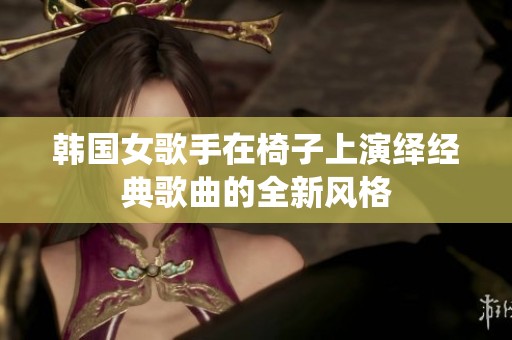 韩国女歌手在椅子上演绎经典歌曲的全新风格