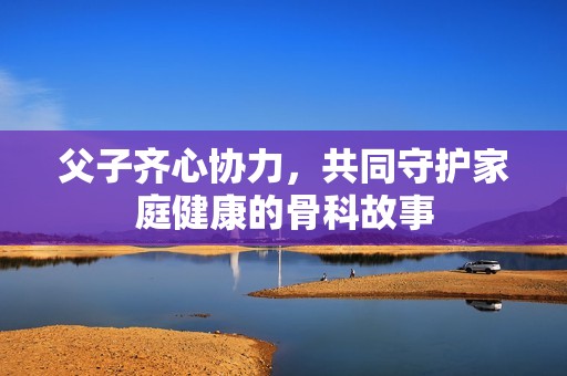 父子齐心协力，共同守护家庭健康的骨科故事