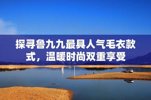 探寻鲁九九最具人气毛衣款式，温暖时尚双重享受