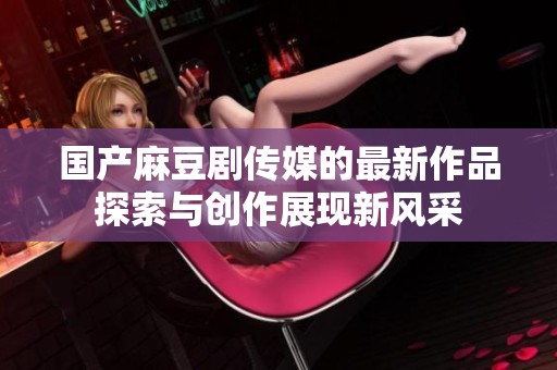 国产麻豆剧传媒的最新作品探索与创作展现新风采