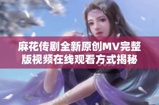 麻花传剧全新原创MV完整版视频在线观看方式揭秘