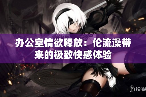 办公室情欲释放：伦流澡带来的极致快感体验