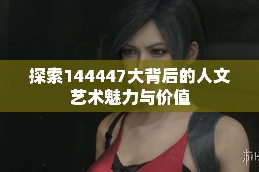 探索144447大背后的人文艺术魅力与价值