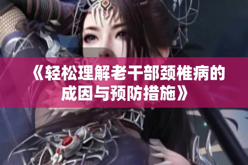 《轻松理解老干部颈椎病的成因与预防措施》