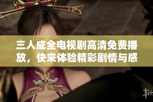 三人成全电视剧高清免费播放，快来体验精彩剧情与感人时刻