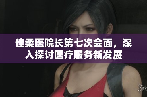 佳柔医院长第七次会面，深入探讨医疗服务新发展