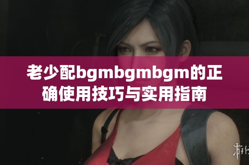 老少配bgmbgmbgm的正确使用技巧与实用指南