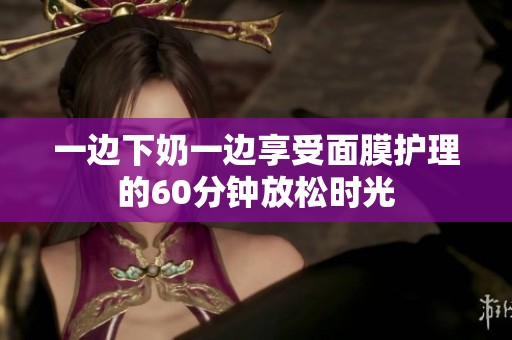 一边下奶一边享受面膜护理的60分钟放松时光