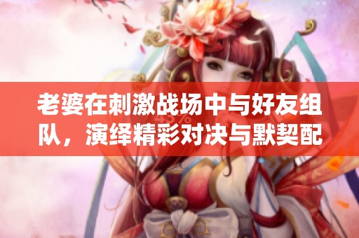 老婆在刺激战场中与好友组队，演绎精彩对决与默契配合