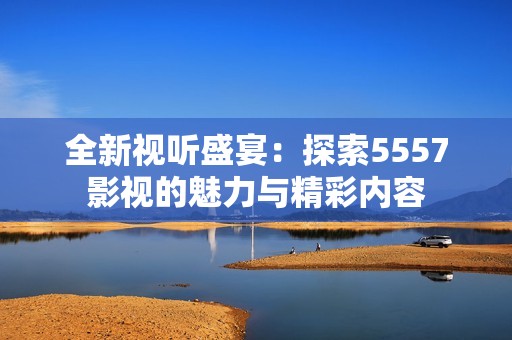 全新视听盛宴：探索5557影视的魅力与精彩内容