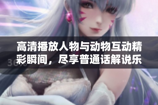 高清播放人物与动物互动精彩瞬间，尽享普通话解说乐趣
