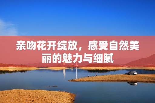 亲吻花开绽放，感受自然美丽的魅力与细腻