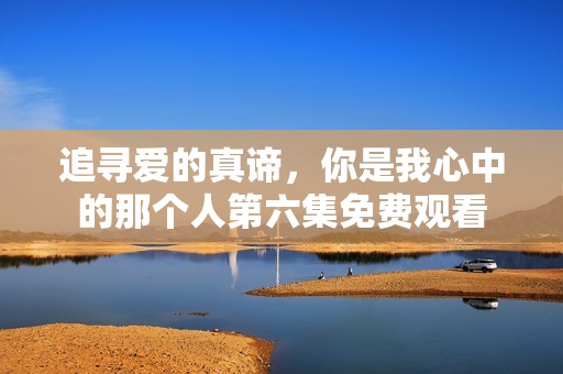 追寻爱的真谛，你是我心中的那个人第六集免费观看