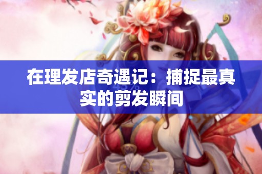在理发店奇遇记：捕捉最真实的剪发瞬间