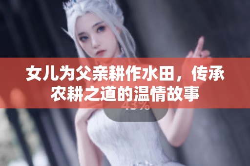 女儿为父亲耕作水田，传承农耕之道的温情故事