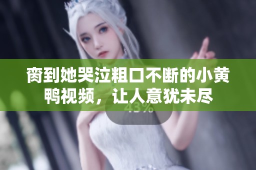 脔到她哭泣粗口不断的小黄鸭视频，让人意犹未尽