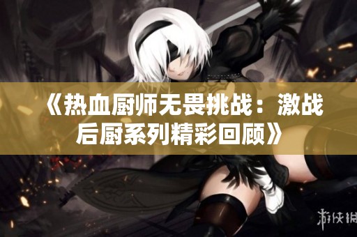 《热血厨师无畏挑战：激战后厨系列精彩回顾》