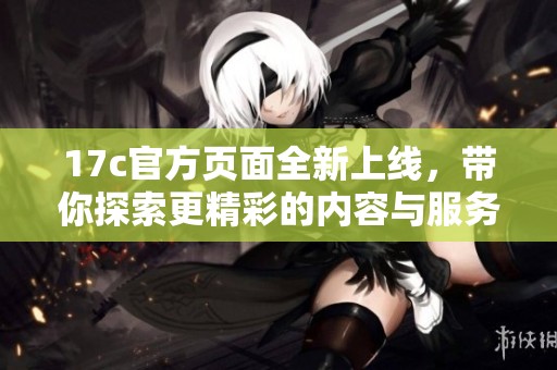 17c官方页面全新上线，带你探索更精彩的内容与服务