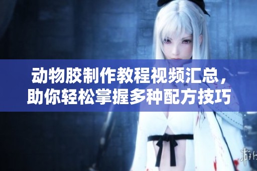 动物胶制作教程视频汇总，助你轻松掌握多种配方技巧