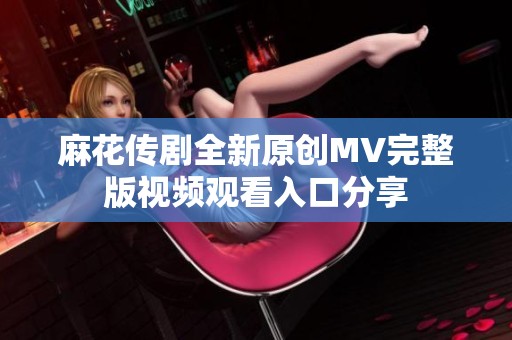 麻花传剧全新原创MV完整版视频观看入口分享