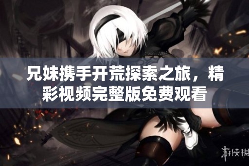 兄妹携手开荒探索之旅，精彩视频完整版免费观看