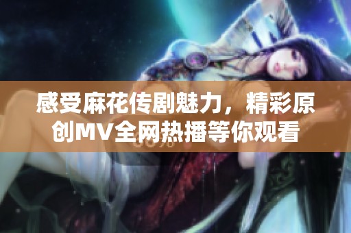 感受麻花传剧魅力，精彩原创MV全网热播等你观看