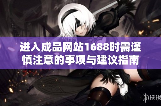 进入成品网站1688时需谨慎注意的事项与建议指南