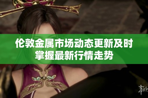 伦敦金属市场动态更新及时掌握最新行情走势