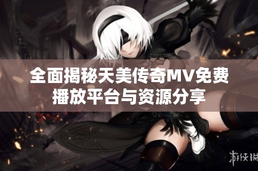 全面揭秘天美传奇MV免费播放平台与资源分享