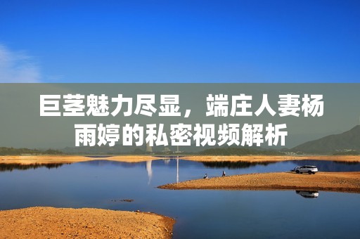 巨茎魅力尽显，端庄人妻杨雨婷的私密视频解析