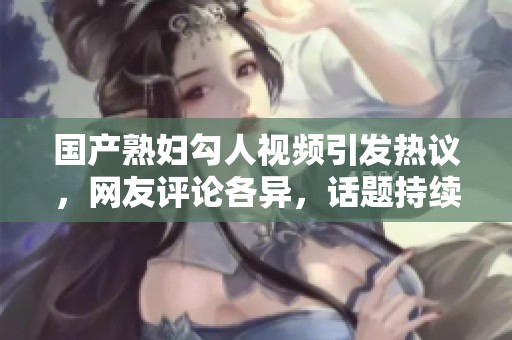 国产熟妇勾人视频引发热议，网友评论各异，话题持续升温