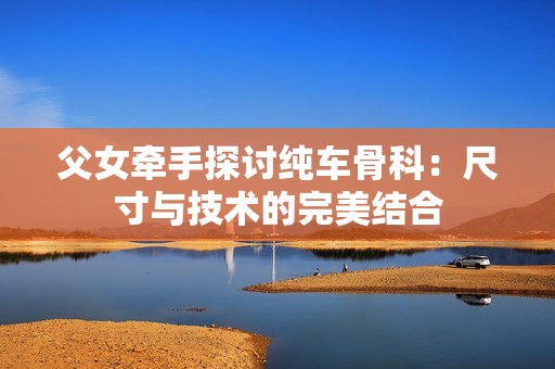 父女牵手探讨纯车骨科：尺寸与技术的完美结合
