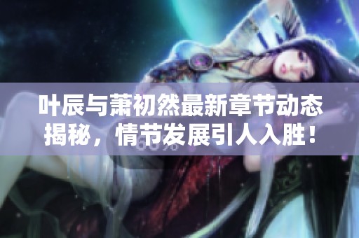 叶辰与萧初然最新章节动态揭秘，情节发展引人入胜！