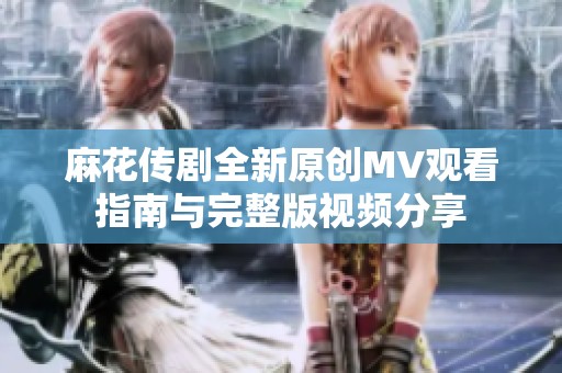 麻花传剧全新原创MV观看指南与完整版视频分享