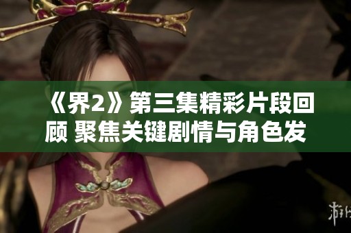 《界2》第三集精彩片段回顾 聚焦关键剧情与角色发展