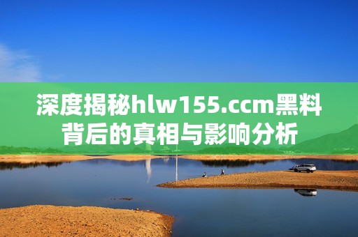 深度揭秘hlw155.ccm黑料背后的真相与影响分析