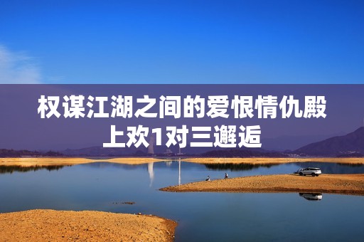 权谋江湖之间的爱恨情仇殿上欢1对三邂逅