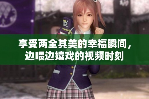 享受两全其美的幸福瞬间，边喂边嬉戏的视频时刻