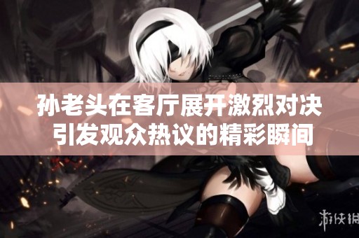 孙老头在客厅展开激烈对决 引发观众热议的精彩瞬间