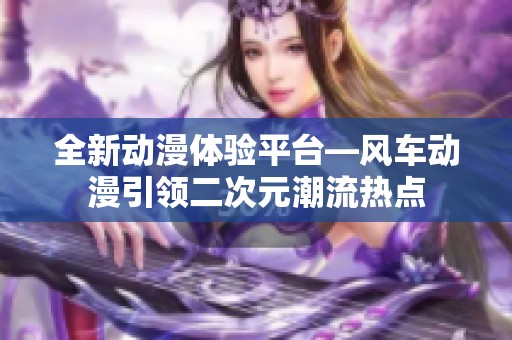全新动漫体验平台—风车动漫引领二次元潮流热点